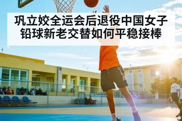 巩立姣全运会后退役中国女子铅球新老交替如何平稳接棒（JISU ESPORTS）
